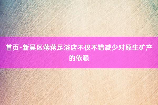 首页-新吴区蒋蒋足浴店不仅不错减少对原生矿产的依赖